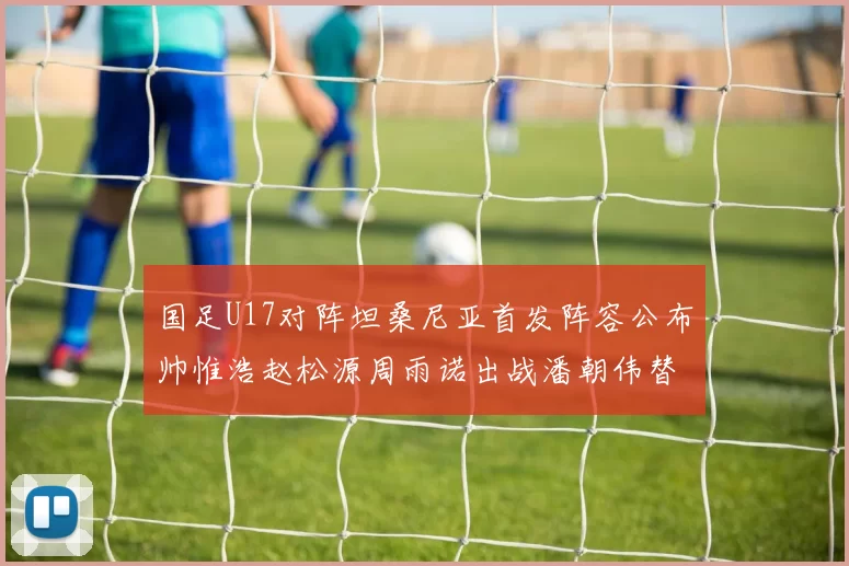 国足U17对阵坦桑尼亚首发阵容公布帅惟浩赵松源周雨诺出战潘朝伟替补
