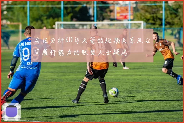 名记分析KD与火箭的短期关系及合同履行能力的联盟人士疑虑