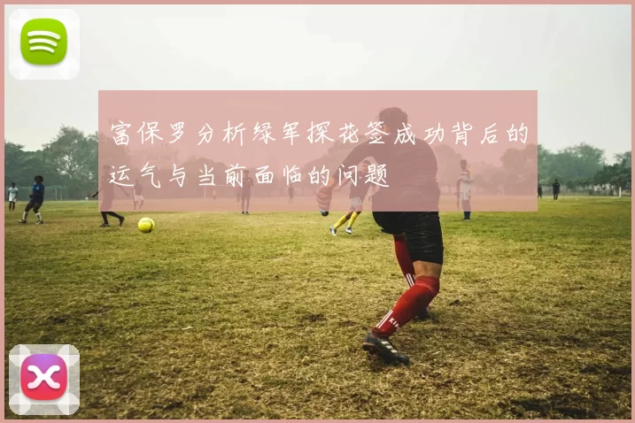 富保罗分析绿军探花签成功背后的运气与当前面临的问题