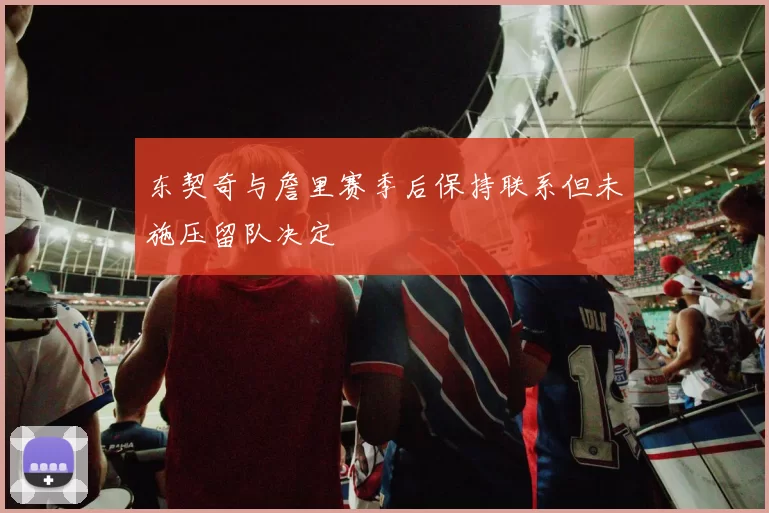 东契奇与詹里赛季后保持联系但未施压留队决定