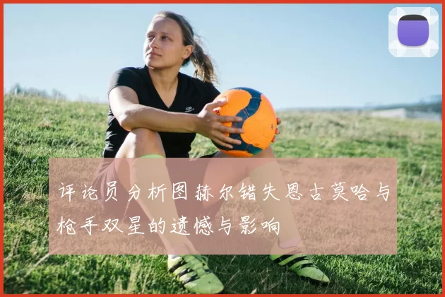 评论员分析图赫尔错失恩古莫哈与枪手双星的遗憾与影响