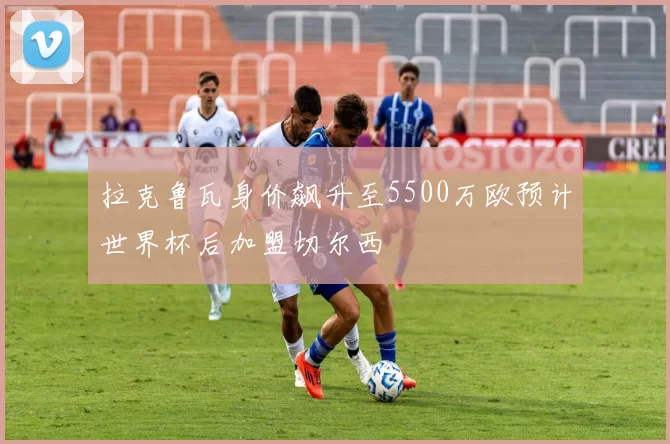拉克鲁瓦身价飙升至5500万欧预计世界杯后加盟切尔西