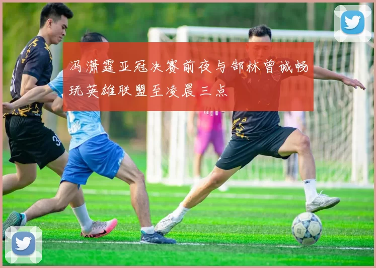 冯潇霆亚冠决赛前夜与郜林曾诚畅玩英雄联盟至凌晨三点