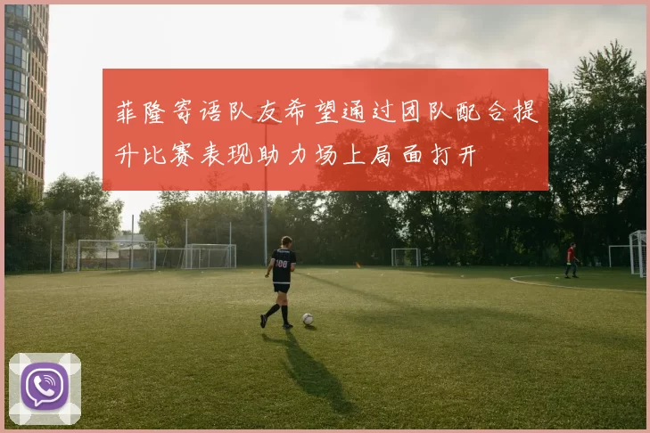 菲隆寄语队友希望通过团队配合提升比赛表现助力场上局面打开
