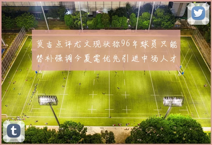 莫吉点评尤文现状称96年球员只能替补强调今夏需优先引进中场人才