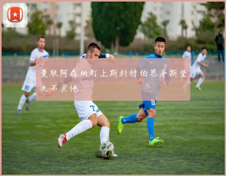 曼联阿森纳盯上斯科特伯恩茅斯坚决不卖他