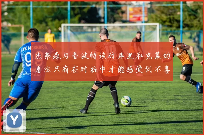 杰弗森与香波特谈对库里和克莱的看法只有在对抗中才能感受到不喜欢