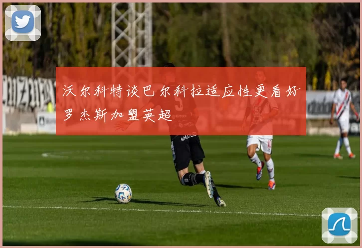 沃尔科特谈巴尔科拉适应性更看好罗杰斯加盟英超