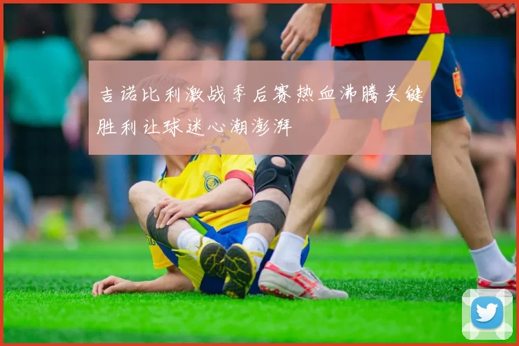吉诺比利激战季后赛热血沸腾关键胜利让球迷心潮澎湃