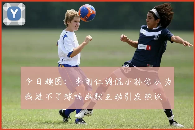 今日趣图：李刚仁调侃小孙你以为我进不了球吗幽默互动引发热议