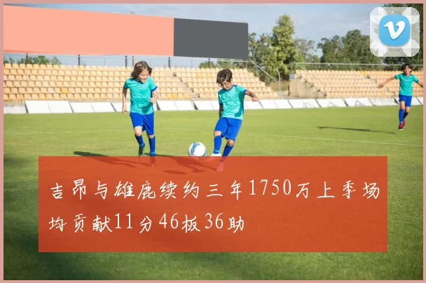 吉昂与雄鹿续约三年1750万上季场均贡献11分46板36助