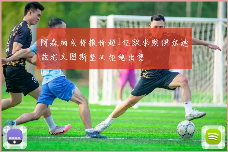 阿森纳或将报价超1亿欧求购伊尔迪兹尤文图斯坚决拒绝出售