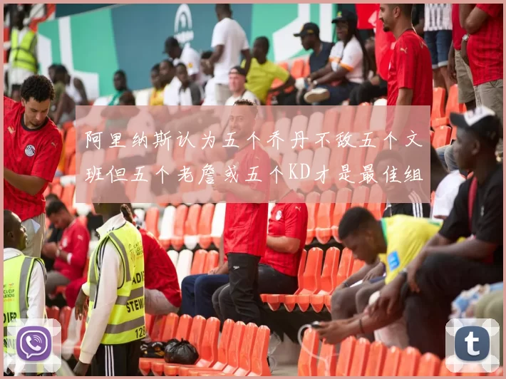 阿里纳斯认为五个乔丹不敌五个文班但五个老詹或五个KD才是最佳组合