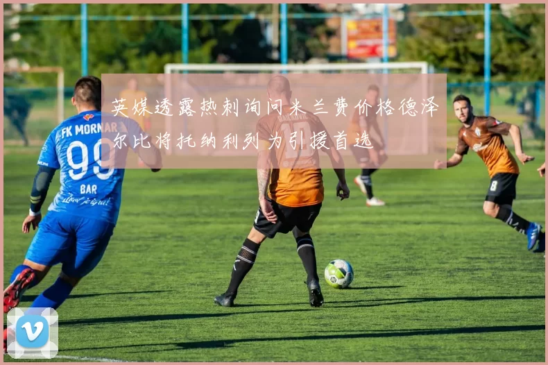 英媒透露热刺询问米兰费价格德泽尔比将托纳利列为引援首选