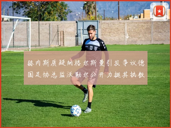 赫内斯质疑纳格尔斯曼引发争议德国足协总监沃勒尔公开力挺其执教表现