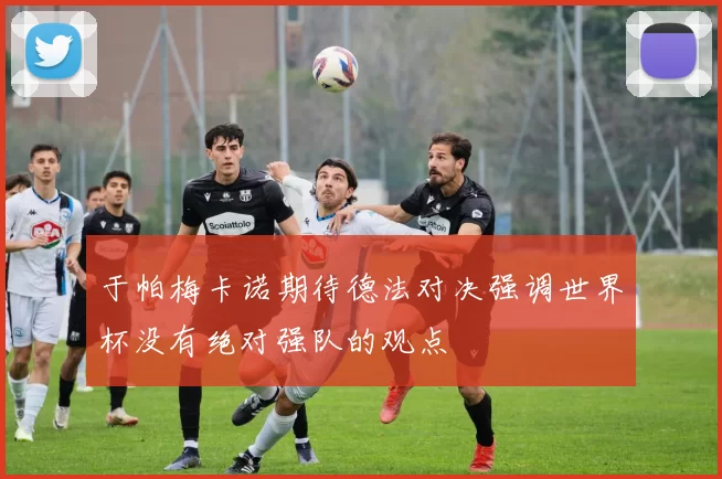 于帕梅卡诺期待德法对决强调世界杯没有绝对强队的观点